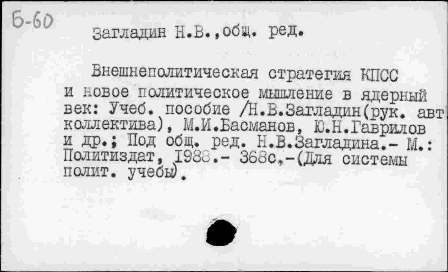 ﻿6-6(2
Загладил Н.В.»общ. ред
Внешнеполитическая стратегия КПСС и новое политическое мышление в ядерный век: Учеб, пособие /Н.В.Загладин(рук. авт коллектива), М.И.Басманов, Ю.Н.Гаврилов и др.; Под общ. ред. Н.В.Загладина.- М.: Политиздат, 198с.- 368с,-(Для системы полит, учебы).